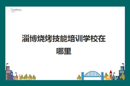 淄博烧烤技能培训学校在哪里(淄博职业技术培训学校)