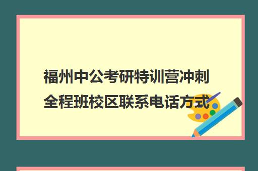 福州中公考研特训营冲刺全程班校区联系电话方式（粉笔考研线下培训班）