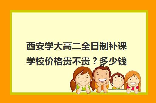 西安学大高二全日制补课学校价格贵不贵？多少钱一年(西安五大名校补课)