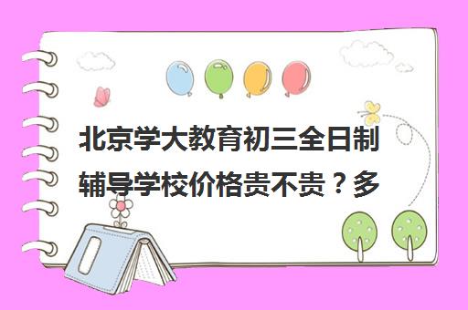 北京学大教育初三全日制辅导学校价格贵不贵？多少钱一年（全国十大成人升学教育机构排