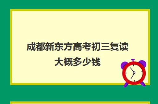 成都新东方高考初三复读大概多少钱(成都高三复读机构哪儿最好)