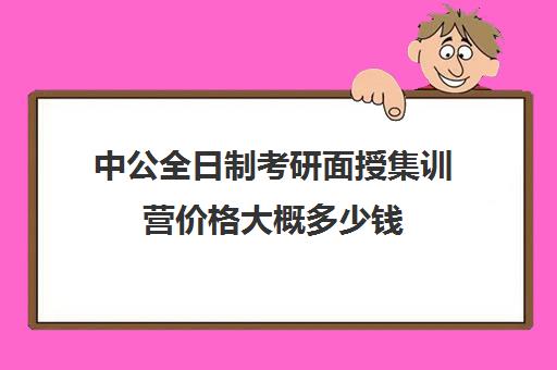 中公全日制考研面授集训营价格大概多少钱（中公考研集训营多少钱）