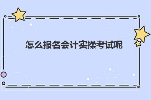 怎么报名会计实操考试呢(怎样报考会计证在哪里报名)