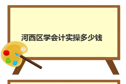 河西区学会计实操多少钱(初级会计培训班费用大概是多少)