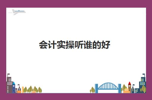 会计实操听谁的好(初级会计的课程哪家比较专业)