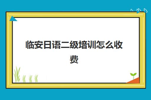 临安日语二级培训怎么收费(日语班培训过n2费用)