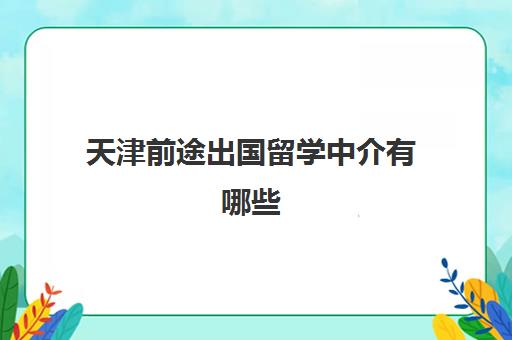 天津前途出国留学中介有哪些(出国留学找中介需要注意哪些事项)