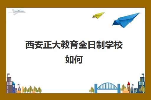 西安正大教育全日制学校如何(西安初三全日制哪个学校好)