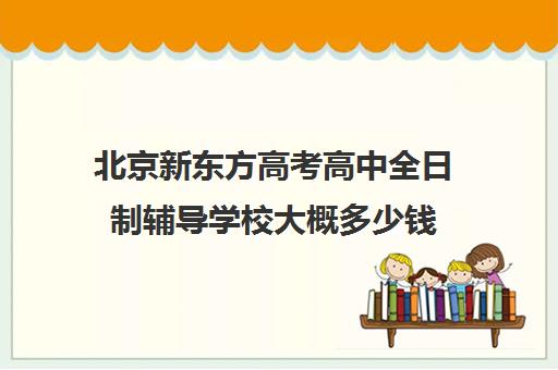 北京新东方高考高中全日制辅导学校大概多少钱（新东方高考冲刺班封闭式全日制）