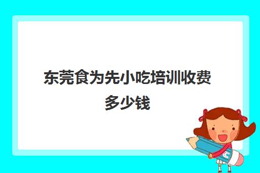 东莞食为先小吃培训收费多少钱(食为先小吃培训项目价格表)