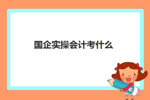 国企实操会计考什么(国企考会计专业知识考什么)