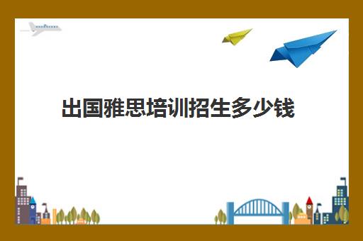 出国雅思培训招生多少钱(雅思培训费用大概要多少钱?)