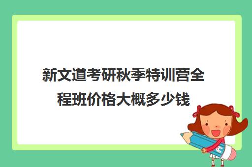 新文道考研秋季特训营全程班价格大概多少钱（980系统班和3980国考特训营）