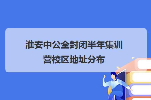 淮安中公全封闭半年集训营校区地址分布（南京公务员培训机构哪家好）