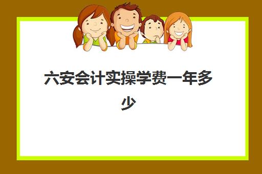 六安会计实操学费一年多少(六安会计培训班哪个比较好)