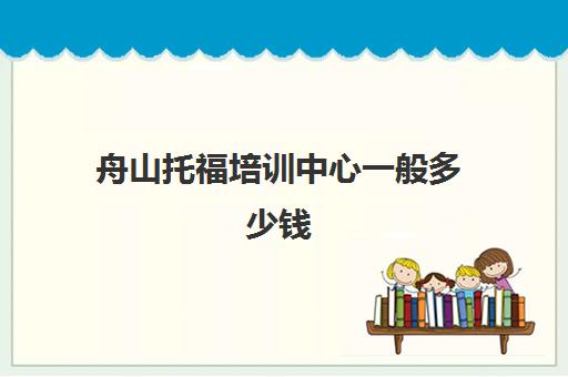 舟山托福培训中心一般多少钱(托福一对一培训价格多少)