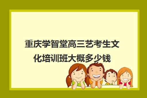 重庆学智堂高三艺考生文化培训班大概多少钱(重庆排名前十的艺考培训学校)