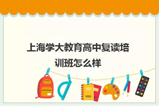 上海学大教育高中复读培训班怎么样（复读去学校好还是去教育培训机构）