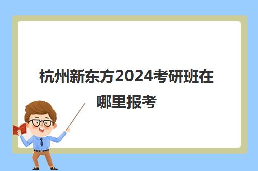 杭州新东方2024考研班在哪里报考(杭州考研培训班一般多少钱)