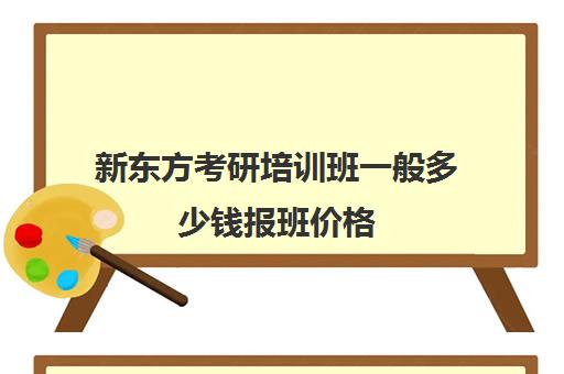 新东方考研培训班一般多少钱报班价格(新东方考研辅导班怎么样)