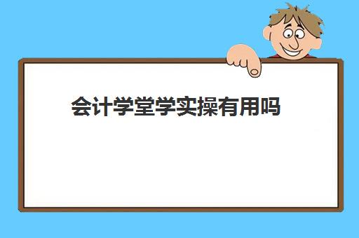 会计学堂学实操有用吗(网上的会计学堂靠谱吗)