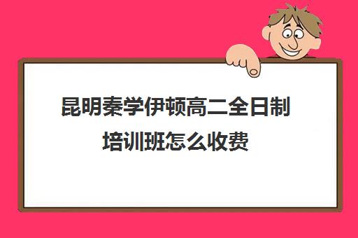 昆明秦学伊顿高二全日制培训班怎么收费(昆明高三补课哪里最好)