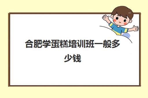 合肥学蛋糕培训班一般多少钱(合肥蛋糕培训学校排名)