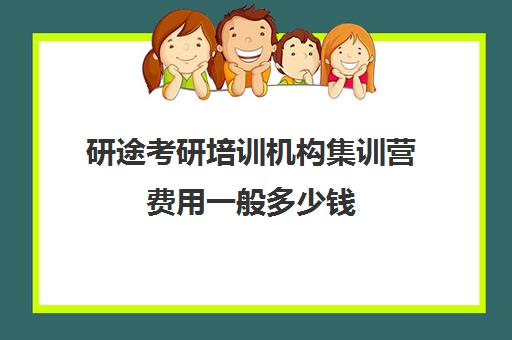 研途考研培训机构集训营费用一般多少钱（考研培训班费用大概多少）