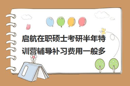 启航在职硕士考研半年特训营辅导补习费用一般多少钱