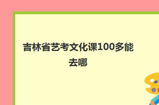 吉林省艺考文化课100多能去哪(吉林艺考生可以考哪些学校)