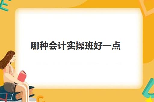 哪种会计实操班好一点(会计考证培训班哪个机构比较好)