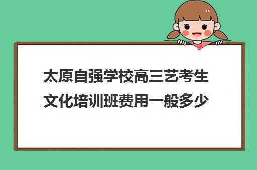 太原自强学校高三艺考生文化培训班费用一般多少钱(太原高中舞蹈艺考学校有哪些)