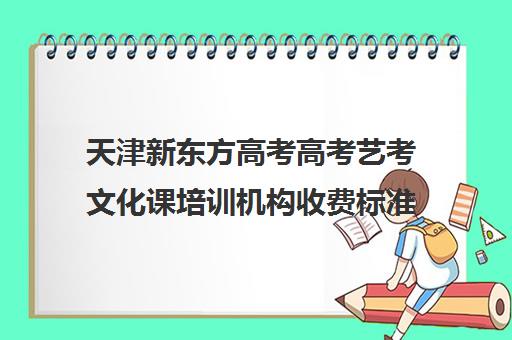 天津新东方高考高考艺考文化课培训机构收费标准价格一览(艺考机构收费标准)