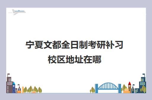 宁夏文都全日制考研补习校区地址在哪