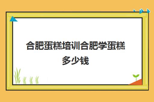 合肥蛋糕培训合肥学蛋糕多少钱(培训蛋糕学校学费多少钱一个月)