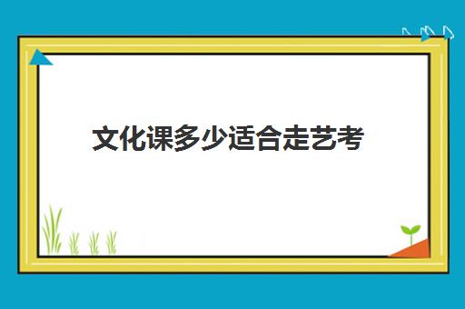 文化课多少适合走艺考(艺考好还是走文化课好)