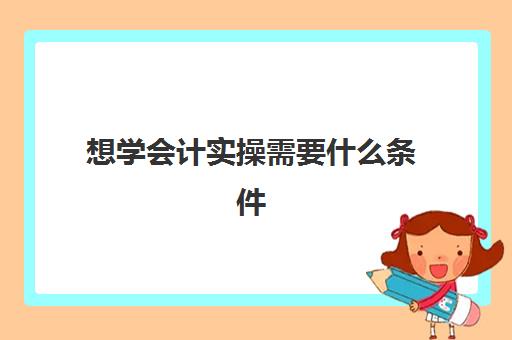 想学会计实操需要什么条件(零基础会计要学多久)