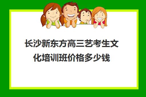 长沙新东方高三艺考生文化培训班价格多少钱(长沙十大艺考培训学校)