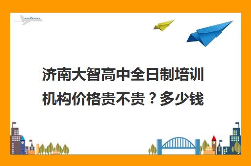 济南大智高中全日制培训机构价格贵不贵？多少钱一年(济南最好的高中正规培训机构)