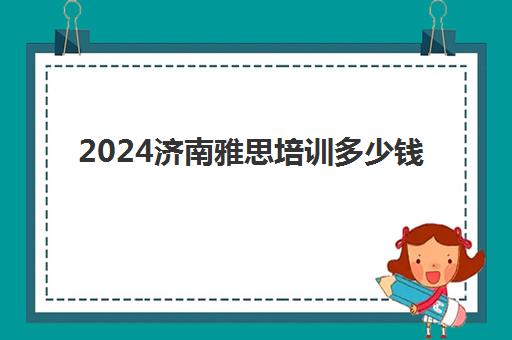 2024济南雅思培训多少钱(雅思培训班价格一般多少钱)