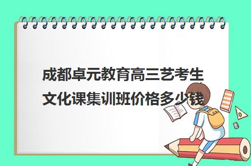 成都卓元教育高三艺考生文化课集训班价格多少钱(成都高考文化课补课班学校哪家好)