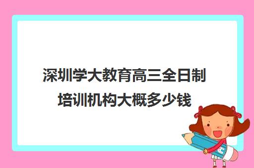 深圳学大教育高三全日制培训机构大概多少钱(学大教育高三全日制价格)