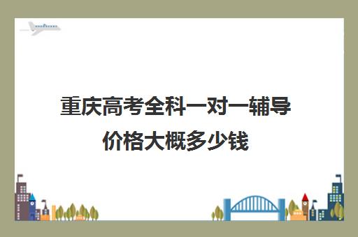 重庆高考全科一对一辅导价格大概多少钱(重庆一对一辅导价格表)