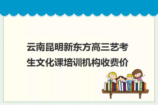 云南昆明新东方高三艺考生文化课培训机构收费价格多少钱(昆明高三补课哪里最好)