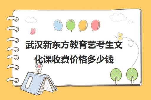 武汉新东方教育艺考生文化课收费价格多少钱（武汉艺考生文化课集训学校前三名）