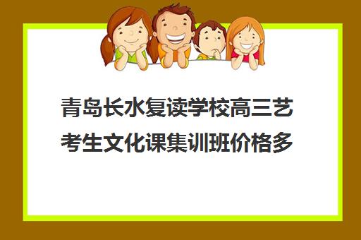 青岛长水复读学校高三艺考生文化课集训班价格多少钱(艺考生文化课分数线)