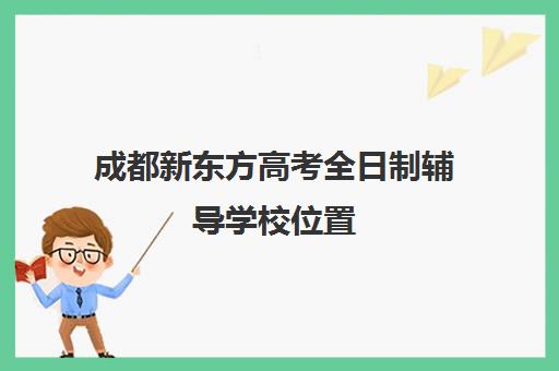 成都新东方高考全日制辅导学校位置(新东方艺考文化冲刺班收费)