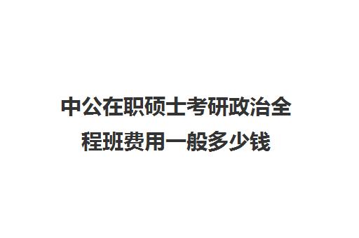 中公在职硕士考研政治全程班费用一般多少钱（中公考公培训班价格表）