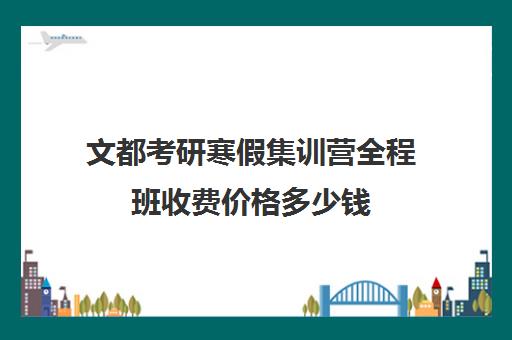 文都考研寒假集训营全程班收费价格多少钱（文都考研班价目表）