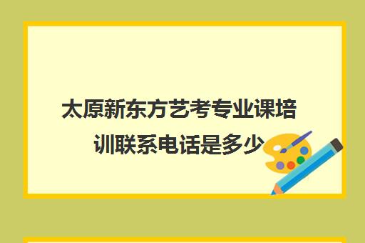 太原新东方艺考专业课培训联系电话是多少(艺考多少分能上一本)